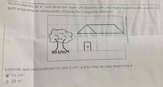 Os estudantes do 6.^circ  ano deveriam fazer um desenho em uma malha quadriculada, usando al-
gum programa no computador. Amanda fez o seguinte desenho
Sabendo que cada quadradinho tem 2cm^2 , a área total da casa desenhada é
14cm^2.
B 28m^2.