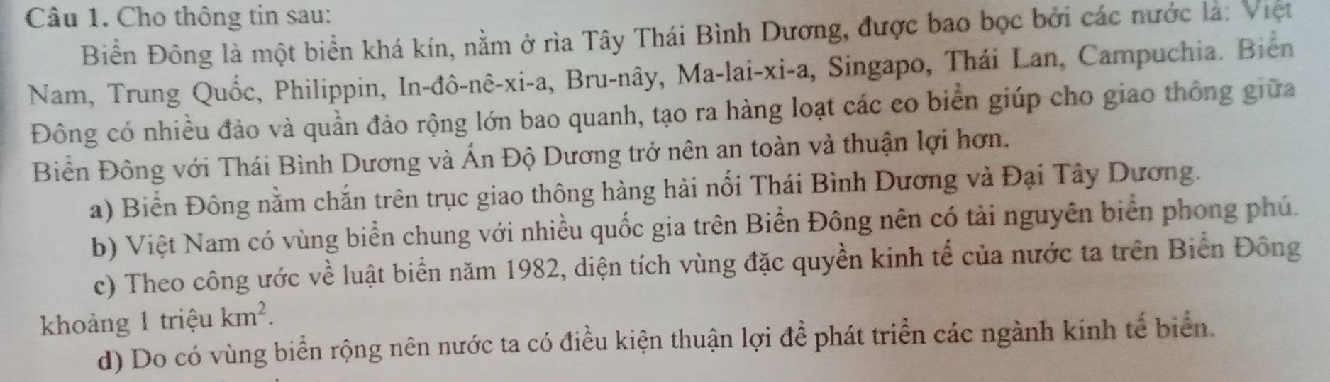 Cho thông tin sau:
Biển Đông là một biển khá kín, nằm ở rìa Tây Thái Bình Dương, được bao bọc bởi các nước là: Việt
Nam, Trung Quốc, Philippin, In-đô-nê-xi-a, Bru-nây, Ma-lai-xi-a, Singapo, Thái Lan, Campuchia. Biển
Đông có nhiều đảo và quần đảo rộng lớn bao quanh, tạo ra hàng loạt các eo biển giúp cho giao thông giữa
Biền Đông với Thái Bình Dương và Ấn Độ Dương trở nên an toàn và thuận lợi hơn.
a) Biển Đông nằm chắn trên trục giao thông hàng hải nối Thái Bình Dương và Đại Tây Dương.
b) Việt Nam có vùng biển chung với nhiều quốc gia trên Biển Đông nên có tải nguyên biển phong phú.
c) Theo công ước về luật biển năm 1982, diện tích vùng đặc quyền kinh tế của nước ta trên Biển Đông
khoảng 1 triệu km^2.
d) Do có vùng biển rộng nên nước ta có điều kiện thuận lợi để phát triển các ngành kinh tế biển.