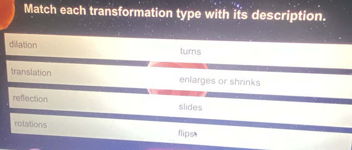 Match each transformation type with its description.
dilation turns
translation enlarges or shrinks
reflection slides
rotations
flips