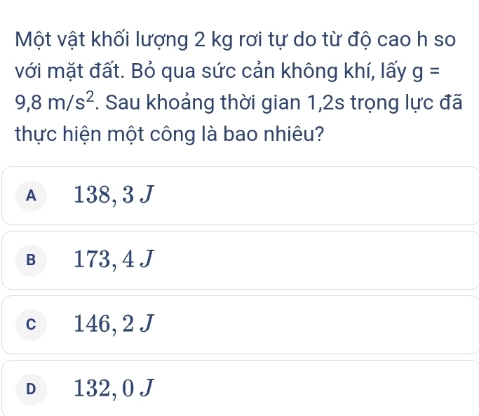 Một vật khối lượng 2 kg rơi tự do từ độ cao h so
với mặt đất. Bỏ qua sức cản không khí, lấy g=
9,8m/s^2. Sau khoảng thời gian 1,2s trọng lực đã
thực hiện một công là bao nhiêu?
A 138, 3 J
B 173, 4 J
c 146, 2 J
D 132, 0 J