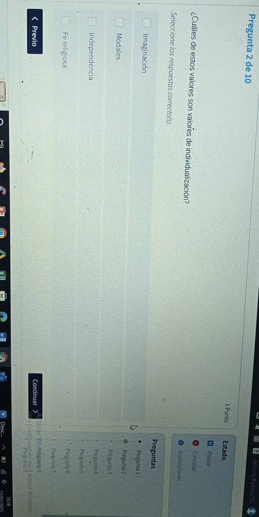 Adtiana Ramire,
Pregunta 2 de 10 1 Punto Estado
Pausar
Cancelar
¿Cuáles de estos valores son valores de individualización?
Instrucciones
Seleccione las respuestas correcta(s): Preguntas
Imaginación
Pregunta 1
Pregunta 2
Modales
Pregunta 3
Independencia
Pregunta 4
Pregunta 5
Fe religiosa Pregunta 6
Pregunta7
Previo Continuar tivar Wildows 8
a Contiguración para activar Windows.
Pregunta 9
15:19