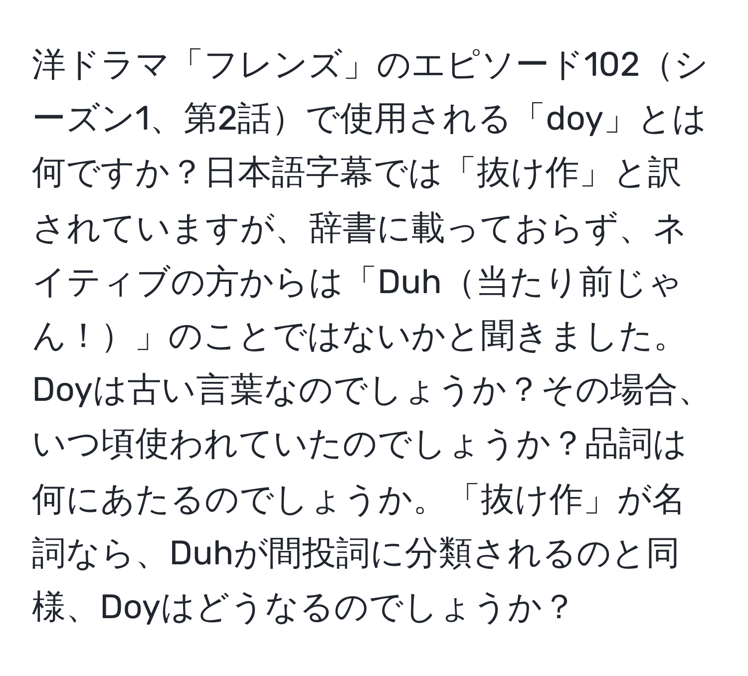 洋ドラマ「フレンズ」のエピソード102シーズン1、第2話で使用される「doy」とは何ですか？日本語字幕では「抜け作」と訳されていますが、辞書に載っておらず、ネイティブの方からは「Duh当たり前じゃん！」のことではないかと聞きました。Doyは古い言葉なのでしょうか？その場合、いつ頃使われていたのでしょうか？品詞は何にあたるのでしょうか。「抜け作」が名詞なら、Duhが間投詞に分類されるのと同様、Doyはどうなるのでしょうか？