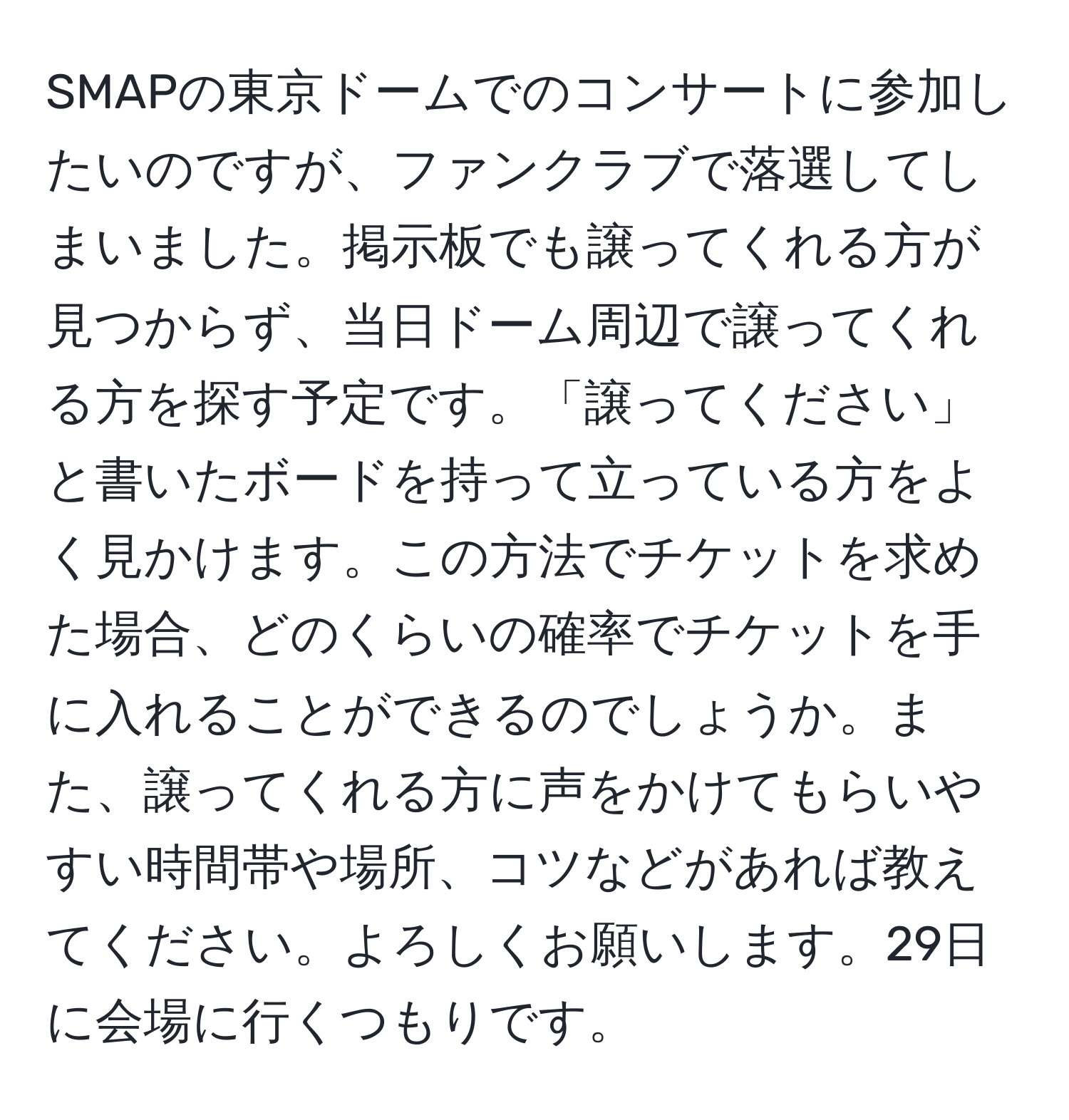 SMAPの東京ドームでのコンサートに参加したいのですが、ファンクラブで落選してしまいました。掲示板でも譲ってくれる方が見つからず、当日ドーム周辺で譲ってくれる方を探す予定です。「譲ってください」と書いたボードを持って立っている方をよく見かけます。この方法でチケットを求めた場合、どのくらいの確率でチケットを手に入れることができるのでしょうか。また、譲ってくれる方に声をかけてもらいやすい時間帯や場所、コツなどがあれば教えてください。よろしくお願いします。29日に会場に行くつもりです。