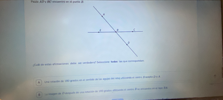 Pauta AD γ EC encuentro en el punto B.
Cuál de estas afirmaciones debe ser verdadera? Seleccione todas las que correspondan
A Una rotación de 180 grados en el sentido de las agujas del reloj utilizando el centro B acepta D a A.
B La imagen de D después de una rotación de 180 grados utilizando el centro B se encuentra en el rayo BA