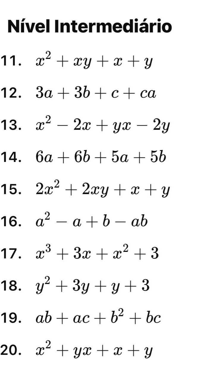 Nível Intermediário 
11. x^2+xy+x+y
12. 3a+3b+c+ca
13. x^2-2x+yx-2y
14. 6a+6b+5a+5b
15. 2x^2+2xy+x+y
16. a^2-a+b-ab
17. x^3+3x+x^2+3
18. y^2+3y+y+3
19. ab+ac+b^2+bc
20. x^2+yx+x+y