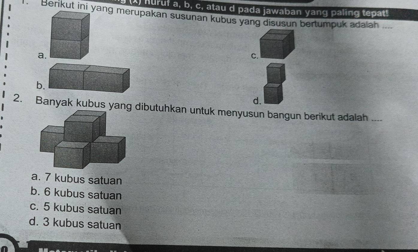 huruf a, b, c, atau d pada jawaban yang paling tepat!
Berikut ini yang merupakan susunan kubus yang disusun bertumpuk adalah ....
a.
C.
b
d.
2. Banyak kubus yang dibutuhkan untuk menyusun bangun berikut adalah_
a. 7 kubus satuan
b. 6 kubus satuan
c. 5 kubus satuan
d. 3 kubus satuan