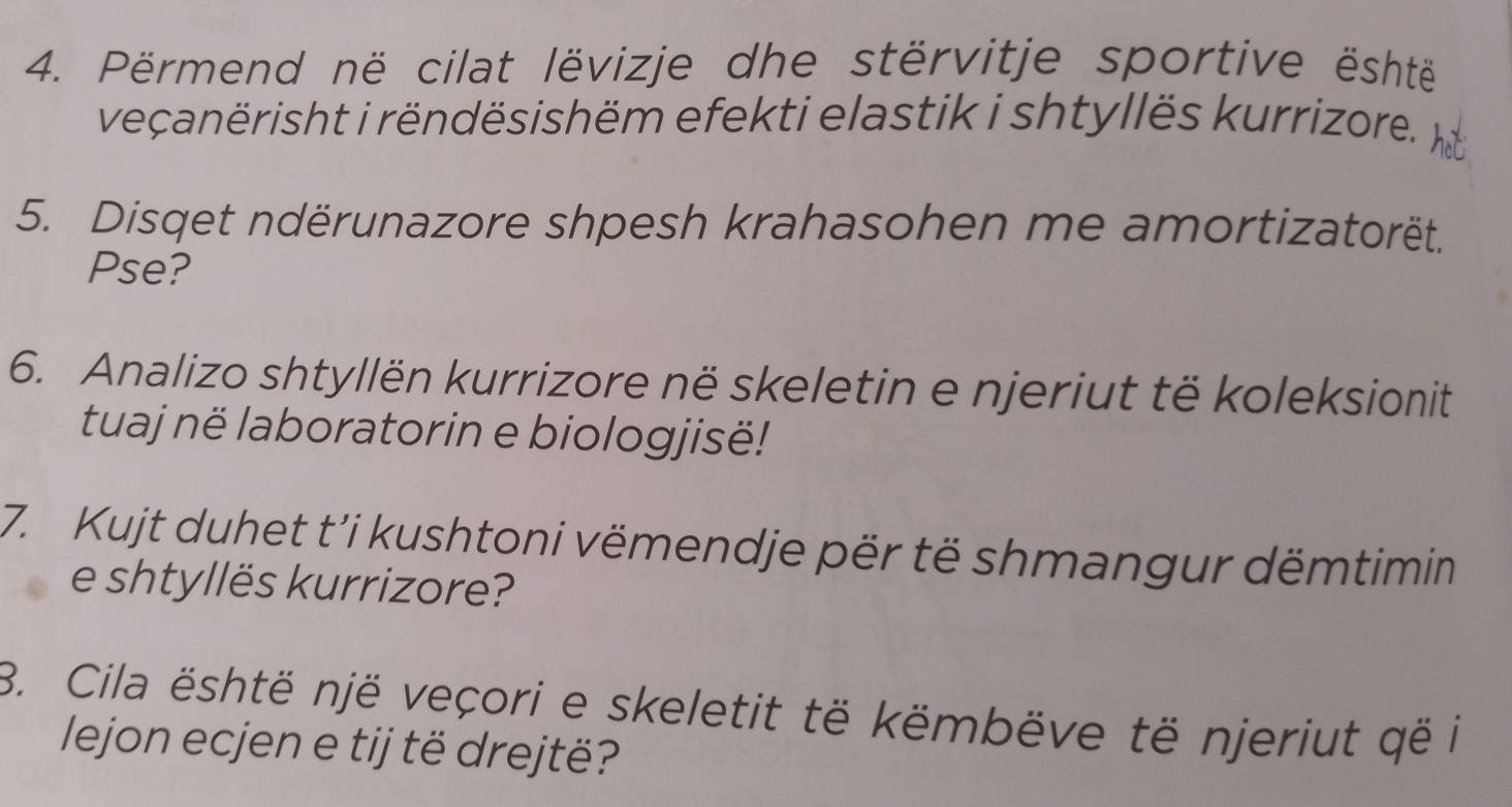 Përmend në cilat lëvizje dhe stërvitje sportive është 
veçanërisht i rëndësishëm efekti elastik i shtyllës kurrizore. hat 
5. Disqet ndërunazore shpesh krahasohen me amortizatorët. 
Pse? 
6. Analizo shtyllën kurrizore në skeletin e njeriut të koleksionit 
tuaj në laboratorin e biologjisë! 
7. Kujt duhet t’i kushtoni vëmendje për të shmangur dëmtimin 
e shtyllës kurrizore? 
B. Cila është një veçori e skeletit të këmbëve të njeriut që i 
lejon ecjen e tij të drejtë?