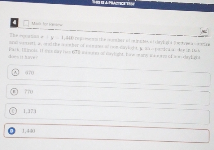 THIS IS A PRACTICE TEST
4 Mark for Review
The equation x+y=1,440 represents the number of minutes of daylight (between sunrise
and sunset), x, and the number of minutes of non-daylight, y, on a particular day in Oak
Park, Illinois. If this day has 670 minutes of daylight, how many minutes of non-daylight
does it have?
A) 670
B 770
C) 1,373
D 1,440