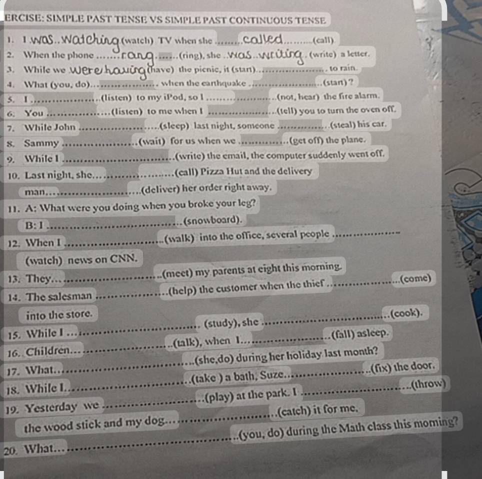 ERCISE: SIMPLE PAST TENSE VS SIMPLE PAST CONTINUOUS TENSE 
1. 1. (watch) TV when she __(call) 
2. When the phone _. (write) a letter. 
3. While we (have) the picnic, it (start) _. to rain. 
4. What (you, do)… _when the earthquake_ (stan)? 
5. I.,_ (listen) to my iPod, so l _(not, hear) the fire alarm. 
6. You _(listen) to me when I _(tell) you to turn the oven off. 
7. While John _(sleep) last night, someone_ (steal) his car. 
s. Sammy _(wait) for us when we ..............(get off) the plane. 
9. While I _(write) the email, the computer suddenly went off. 
10. Last night, she. _(call) Pizza Hut and the delivery 
man.._ (deliver) her order right away. 
11. A: What were you doing when you broke your leg? 
_ 
B:1 _(snowboard). 
12. When I _(walk) into the office, several people 
(watch) news on CNN. 
13. They._ (meet) my parents at eight this morning. 
14. The salesman _(help) the customer when the thief (come) 
into the store. 
15. While I …_ (study), she_ (cook). 
16. Children. _(talk), when 1._ (fall) asleep. 
17. What… (she,do) during her holiday last month? 
18. While I ___(take ) a bath, Suze.._ (fix) the door. 
(throw) 
19. Yesterday w _(play) at the park. I 
the wood stick and my dog._ (catch) it for me. 
20. What. _(you, do) during the Math class this moming?