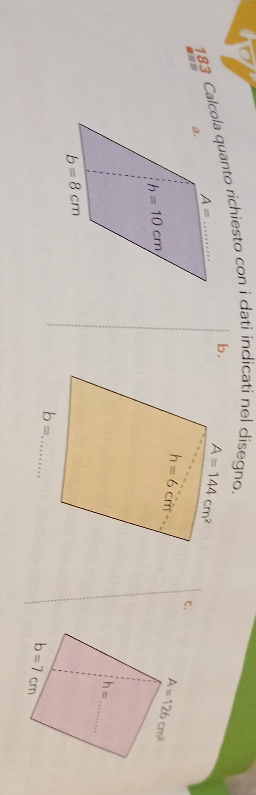 183 Calcola quanto richiesto con i dati indicati nel disegno.
b.
c.
A=126cm^2
_
h=
b= _
b=7cm
