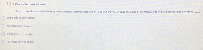 Choose the correct answer.
Pairs of nonadjacent angles formed when a transversal intersects two lines so that they lie on opposite sides of the transversal and outside the lines are called_
same-side interior angles
corresponding angles
alternate interior angles
alternate exterior angles