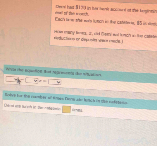 Demi had $170 in her bank account at the beginnin 
end of the month. 
Each time she eats lunch in the cafeteria, $5 is dedu 
How many times, æ, did Demi eat lunch in the cafete 
deductions or deposits were made.) 
Write the equation that represents the situation.
x=
Solve for the number of times Demi ate lunch in the cafeteria. 
Demi ate lunch in the cafeteria times.