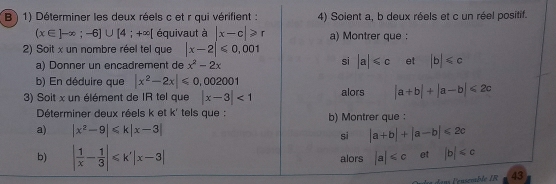 ) 1) Déterminer les deux réels c et r qui vérifient : 4) Soient a, b deux réels et c un réel positif.
(x∈ ]-∈fty ;-6]∪ [4;+∈fty [ équivaut à |x-c|≥slant r a) Montrer que : 
2) Soit x un nombre réel tel que |x-2|≤slant 0,001
a) Donner un encadrement de x^2-2x
si |a|≤slant c et |b|≤slant c
b) En déduire que |x^2-2x|≤slant 0,002001
3) Soit x un élément de IR tel que |x-3|<1</tex> alors |a+b|+|a-b|≤slant 2c
Déterminer deux réels k et k' tels que : b) Montrer que : 
a) |x^2-9|≤slant k|x-3| si |a+b|+|a-b|≤slant 2c
b) | 1/x - 1/3 |≤slant k'|x-3| alors |a| et |b|
43