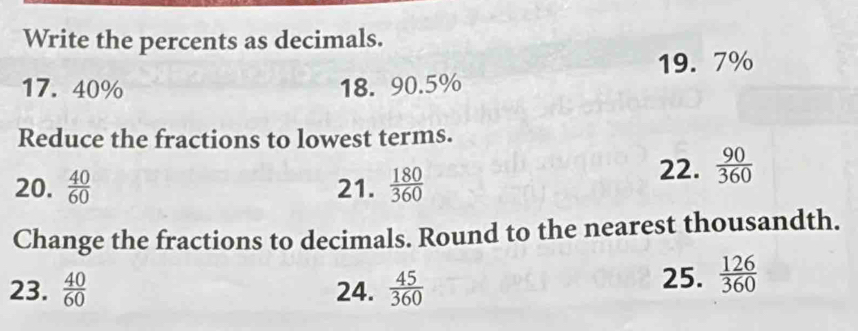 Write the percents as decimals.
19. 7%
17. 40% 18. 90.5%
Reduce the fractions to lowest terms. 
20.  40/60  21.  180/360 
22.  90/360 
Change the fractions to decimals. Round to the nearest thousandth. 
23.  40/60  24.  45/360 
25.  126/360 