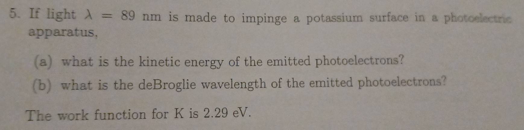 If light lambda =89nm is made to impinge a potassium surface in a photoelectric 
apparatus, 
(a) what is the kinetic energy of the emitted photoelectrons? 
(b) what is the deBroglie wavelength of the emitted photoelectrons? 
The work function for K is 2.29 eV.