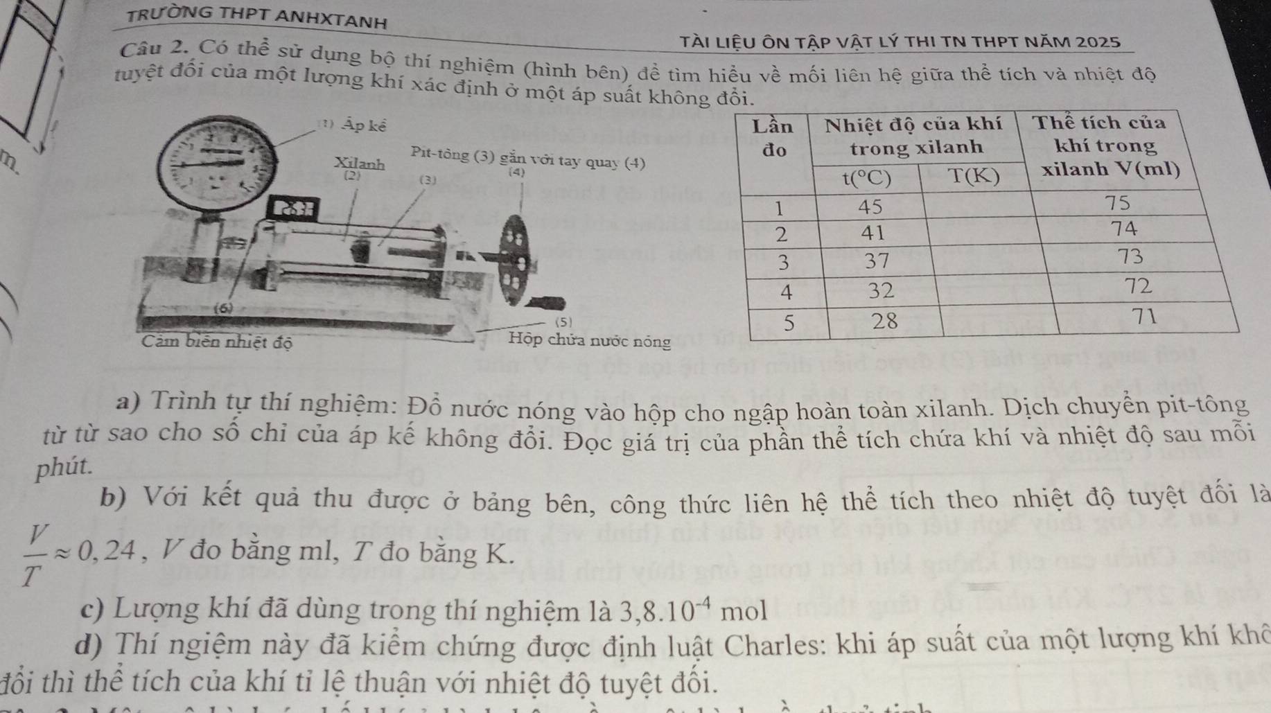 TRƯỒNG THPT ANHXTANH
tàI liệU ÔN tậP vậT Lý tHI TN THPT NăM 2025
Câu 2. Có thể sử dụng bộ thí nghiệm (hình bên) đề tìm hiểu về mối liên hệ giữa thể tích và nhiệt độ
tuyệt đối của một lượng khí xác định ở một áp suất 
m
a) Trình tự thí nghiệm: Đồ nước nóng vào hộp cho ngập hoàn toàn xilanh. Dịch chuyển pit-tông
từ từ sao cho số chỉ của áp kế không đổi. Đọc giá trị của phần thể tích chứa khí và nhiệt độ sau mỗi
phút.
b) Với kết quả thu được ở bảng bên, công thức liên hệ thể tích theo nhiệt độ tuyệt đối là
 V/T approx 0,24 , V đo bằng ml, T đo bằng K.
c) Lượng khí đã dùng trong thí nghiệm là 3,8.10^(-4)mol
d) Thí ngiệm này đã kiểm chứng được định luật Charles: khi áp suất của một lượng khí khế
đổi thì thể tích của khí tỉ lệ thuận với nhiệt độ tuyệt đổi.