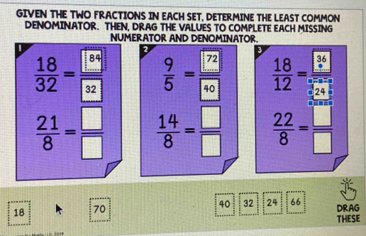 GIVEN THE TWO FRACTIONS IN EACH SET, DETERMINE THE LEAST COMMON 
DENOMINATOR. THEN, DRAG THE VALUES TO COMPLETE EACH MISSING 
NUMERATOR AND DENOMINATOR.
3
L  18/32 = □ /□   2  9/5 =frac □ 7240  18/12 = □ /□  
 21/8 = □ /□    14/8 = □ /□    22/8 = □ /□  
18 70 40 32 24 66 DRAG 
THESE 
10.2019