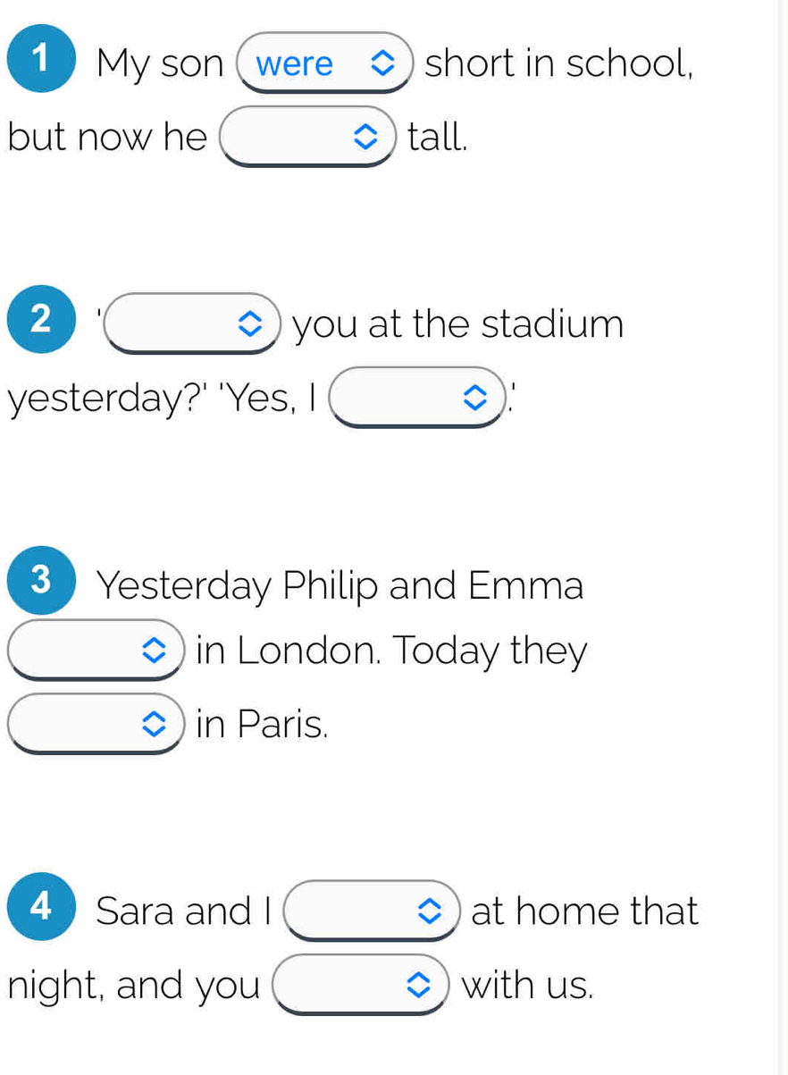 1My son ( were ◆) short in school, 
but now he tall. 
2 ◇) you at the stadium 
yesterday?' 'Yes, I 
3 Yesterday Philip and Emma 
in London. Today they 
in Paris. 
4 Sara and I at home that 
night, and you with us.