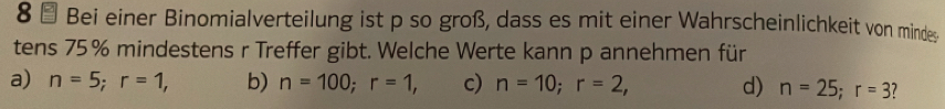 8 × Bei einer Binomialverteilung ist p so groß, dass es mit einer Wahrscheinlichkeit von mindes
tens 75% mindestens r Treffer gibt. Welche Werte kann p annehmen für
a) n=5; r=1, b) n=100; r=1, c) n=10; r=2, d) n=25; r=3 7