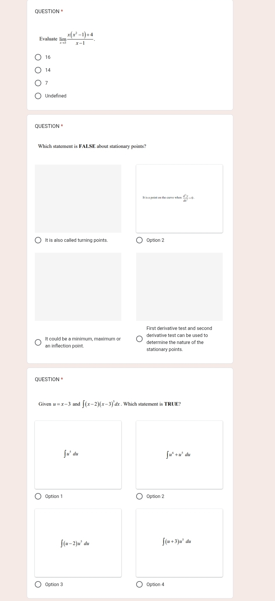 Qu JESTION^(ast)
limlimits _xto 3 (x(x^2-1)+4)/x-1 .
16
14
1
Undefined
QUESTION *
Which statement is FALSE about stationary points?
 d^2y/dx^2 =0.
It is also called turning points Option 2
First derivative test and second
It could be a minimum, maximum or
an inflection point.
stationary points.
QUESTION *
Given u=x-3 and ∈t (x-2)(x-3)^5dx : . Which statement is TRUE?
∈t u^5du
∈t u^6+u^5du
Option 1 Option 2
∈t (u-2)u^5du
∈t (u+3)u^5du
Option 3 Option 4