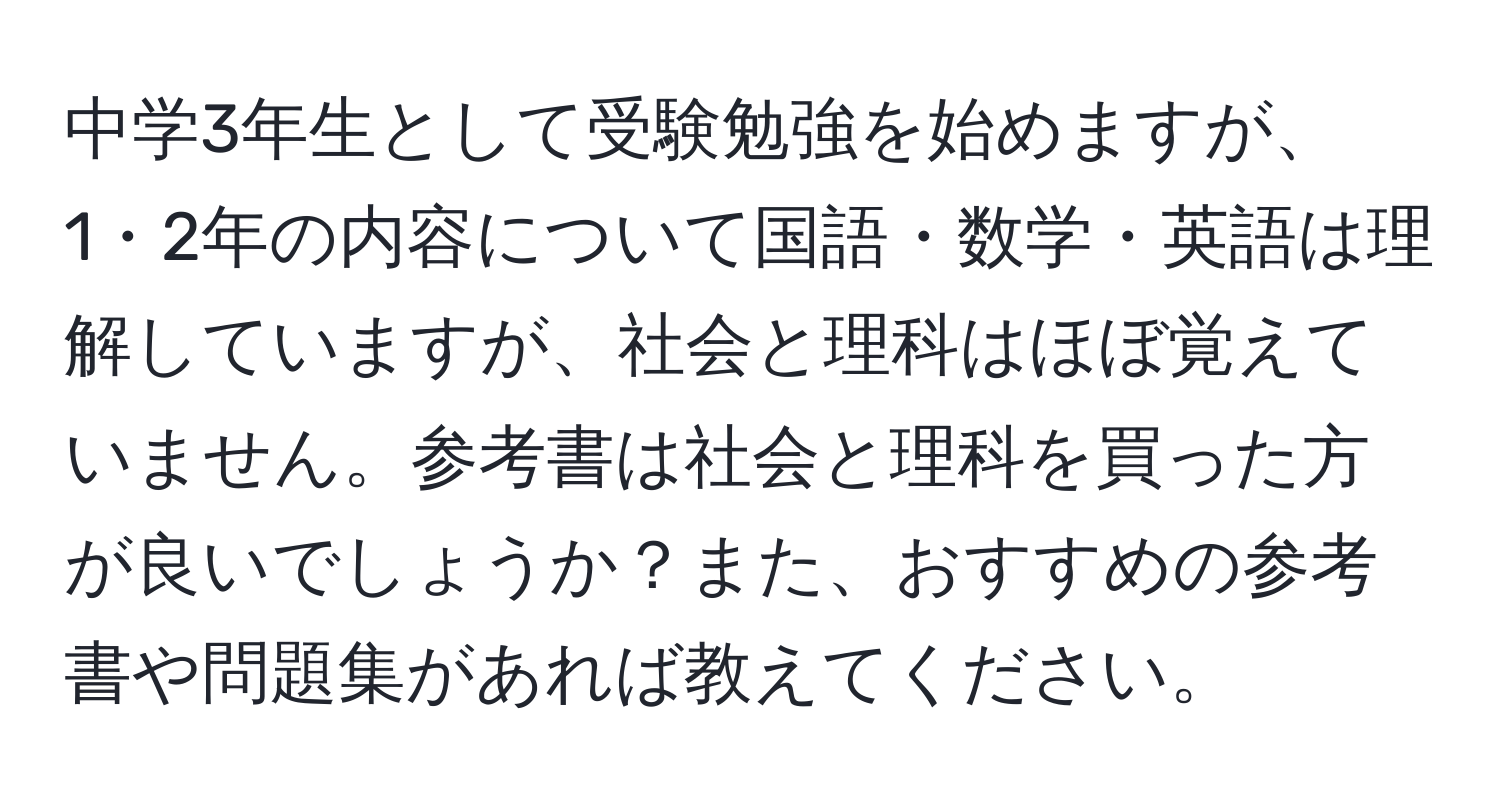 中学3年生として受験勉強を始めますが、1・2年の内容について国語・数学・英語は理解していますが、社会と理科はほぼ覚えていません。参考書は社会と理科を買った方が良いでしょうか？また、おすすめの参考書や問題集があれば教えてください。