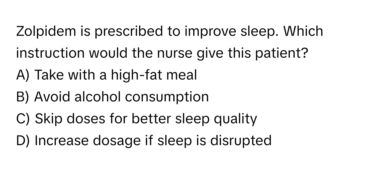 Zolpidem is prescribed to improve sleep. Which instruction would the nurse give this patient? 

A) Take with a high-fat meal 
B) Avoid alcohol consumption 
C) Skip doses for better sleep quality 
D) Increase dosage if sleep is disrupted