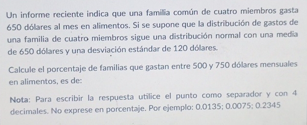 Un informe reciente indica que una familia común de cuatro miembros gasta
650 dólares al mes en alimentos. Si se supone que la distribución de gastos de 
una familia de cuatro miembros sigue una distribución normal con una media 
de 650 dólares y una desviación estándar de 120 dólares. 
Calcule el porcentaje de familias que gastan entre 500 y 750 dólares mensuales 
en alimentos, es de: 
Nota: Para escribir la respuesta utilice el punto como separador y con 4
decimales. No exprese en porcentaje. Por ejemplo: 0.0135; 0.0075; 0.2345