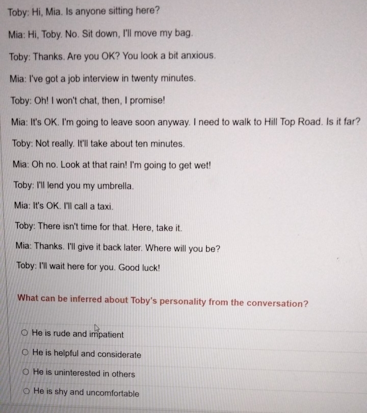 Toby: Hi, Mia. Is anyone sitting here?
Mia: Hi, Toby. No. Sit down, I'll move my bag.
Toby: Thanks. Are you OK? You look a bit anxious.
Mia: I've got a job interview in twenty minutes.
Toby: Oh! I won't chat, then, I promise!
Mia: It's OK. I'm going to leave soon anyway. I need to walk to Hill Top Road. Is it far?
Toby: Not really. It'll take about ten minutes.
Mia: Oh no. Look at that rain! I'm going to get wet!
Toby: I'll lend you my umbrella.
Mia: It's OK. I'll call a taxi.
Toby: There isn't time for that. Here, take it.
Mia: Thanks. I'll give it back later. Where will you be?
Toby: I'll wait here for you. Good luck!
What can be inferred about Toby's personality from the conversation?
He is rude and impatient
He is helpful and considerate
He is uninterested in others
He is shy and uncomfortable
