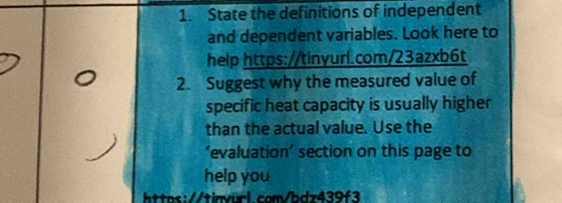 State the definitions of independent 
and dependent variables. Look here to 
help https://tinyurl.com/23azxb6t 
2. Suggest why the measured value of 
specific heat capacity is usually higher 
than the actual value. Use the 
‘evaluation’ section on this page to 
help you 
https://tinvurl.com/bdz439f3