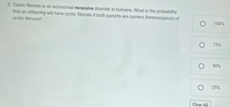 Cystic fibrosis is an autosomal recessive disorder in humans. What is the probability
that an offspring will have cystic fibrosis if both parents are carriers (heterozygous) of
cystic foresia? 100%
75%
50%
25%
Clear All