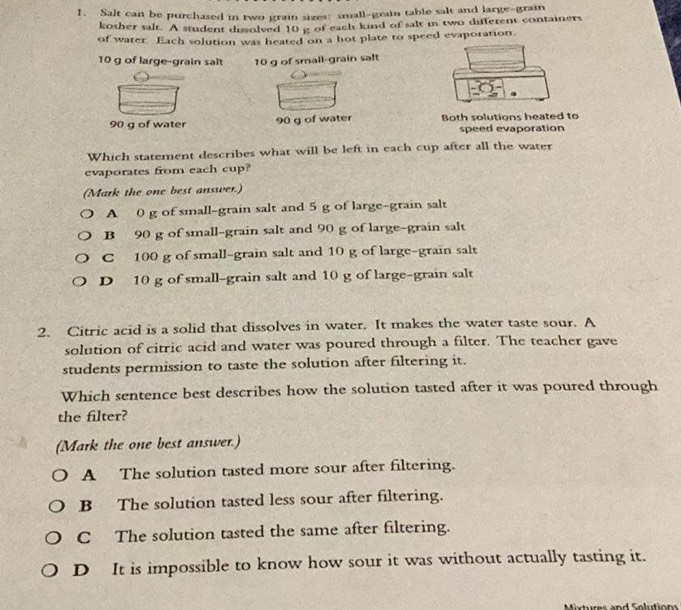 Salt can be purchased in two grain sizes: small-grain table salt and large-grain
kosher salt. A student dissolved 10 g of each kind of salt in two different containers
of water. Each solution was heated on a hot plate to speed evaporation
10 g of large-grain salt 10 g of small-grain salt
90 g of water 90 g of water Both solutions heated to
speed evaporation
Which statement describes what will be left in each cup after all the water
evaporates from each cup?
(Mark the one best answer.)
A 0 g of small-grain salt and 5 g of large-grain salt
B 90 g of small-grain salt and 90 g of large-grain salt
C 100 g of small-grain salt and 10 g of large-grain salt
D 10 g of small-grain salt and 10 g of large-grain salt
2. Citric acid is a solid that dissolves in water. It makes the water taste sour. A
solution of citric acid and water was poured through a filter. The teacher gave
students permission to taste the solution after filtering it.
Which sentence best describes how the solution tasted after it was poured through
the filter?
(Mark the one best answer.)
A The solution tasted more sour after filtering.
B The solution tasted less sour after filtering.
C The solution tasted the same after filtering.
D It is impossible to know how sour it was without actually tasting it.
Mixtures and Solutions