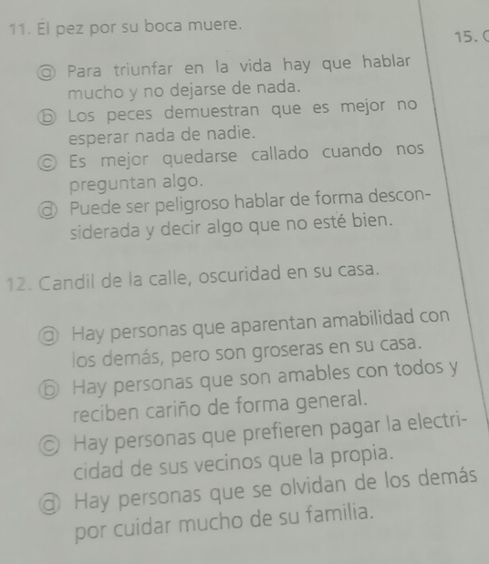 El pez por su boca muere.
15. C
◎ Para triunfar en la vida hay que hablar
mucho y no dejarse de nada.
ⓑ Los peces demuestran que es mejor no
esperar nada de nadie.
© Es mejor quedarse callado cuando nos
preguntan algo.
@ Puede ser peligroso hablar de forma descon-
siderada y decir algo que no esté bien.
12. Candil de la calle, oscuridad en su casa.
D Hay personas que aparentan amabilidad con
los demás, pero son groseras en su casa.
⑤ Hay personas que son amables con todos y
reciben cariño de forma general.
◎ Hay personas que prefieren pagar la electri-
cidad de sus vecinos que la propia.
@ Hay personas que se olvidan de los demás
por cuidar mucho de su familia.