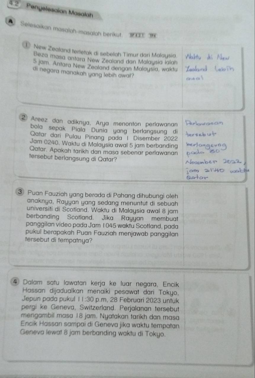 4.2 Penyelesaian Masalah 
Selesaikan masalah-masalah berikut. T 
① New Zealand terletak di sebelah Timur dari Malaysia. 
Beza masa antara New Zealand dan Malaysia ialah
5 jam. Antara New Zealand dengan Malaysia, waktu 
di negara manakah yang lebih awal? 
2 Areez dan adiknya, Arya menonton perlawanan 
bola sepak Piala Dunia yang berlangsung di 
Qatar dari Pulau Pinang pada | Disember 2022 
Jam 0240. Waktu di Malaysia awal 5 jam berbanding 
Qatar. Apakah tarikh dan masa sebenar perlawanan 
tersebut berlangsung di Qatar? 
③ Puan Fauziah yang berada di Pahang dihubungi oleh 
anaknya, Rayyan yang sedang menuntut di sebuah 
universiti di Scotland. Waktu di Malaysia awal 8 jam
berbanding Scotland. Jika Rayyan membuat 
panggilan video pada Jam 1045 waktu Scotland, pada 
pukul berapakah Puan Fauziah menjawab panggilan 
tersebut di tempatnya? 
4 Dalam satu lawatan kerja ke luar negara, Encik 
Hassan dijadualkan menaiki pesawat dari Tokyo, 
Jepun pada pukul 11:30 p.m, 28 Februari 2023 untuk 
pergi ke Geneva, Switzerland. Perjalanan tersebut 
mengambil masa 18 jam. Nyatakan tarikh dan masa 
Encik Hassan sampai di Geneva jika waktu tempatan 
Geneva lewat 8 jam berbanding waktu di Tokyo.