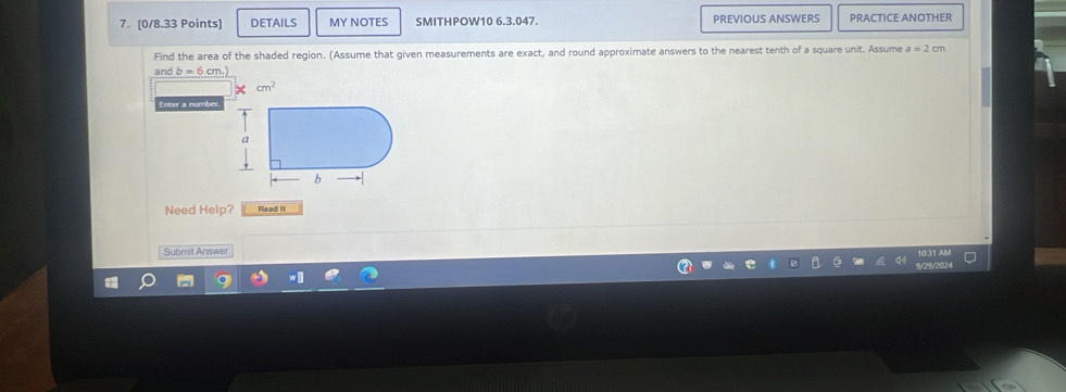 DETAILS MY NOTES SMITHPOW10 6.3.047. PREVIOUS ANSWERS PRACTICE ANOTHER 
Find the area of the shaded region. (Assume that given measurements are exact, and round approximate answers to the nearest tenth of a square unit. Assume a=2cm
and b=6cm,)
cm^2
Enter a number 
Need Help? Read II 
Submil Answer