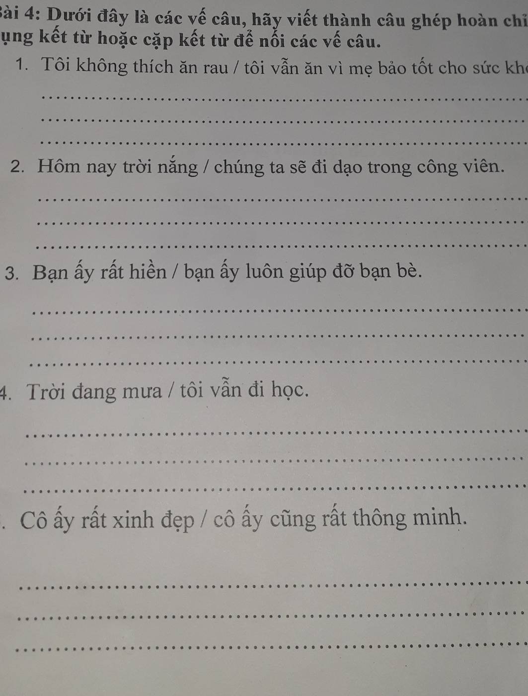 Dưới đây là các vế câu, hãy viết thành câu ghép hoàn chỉ 
ụng kết từ hoặc cặp kết từ đế nối các vế câu. 
1. Tôi không thích ăn rau / tôi vẫn ăn vì mẹ bảo tốt cho sức kho 
_ 
_ 
_ 
2. Hôm nay trời năng / chúng ta sẽ đi dạo trong công viên. 
_ 
_ 
_ 
3. Bạn ấy rất hiền / bạn ấy luôn giúp đỡ bạn bè. 
_ 
_ 
_ 
4. Trời đang mưa / tôi vẫn đi học. 
_ 
_ 
_ 
. Cô ấy rất xinh đẹp / cô ấy cũng rất thông minh. 
_ 
_ 
_