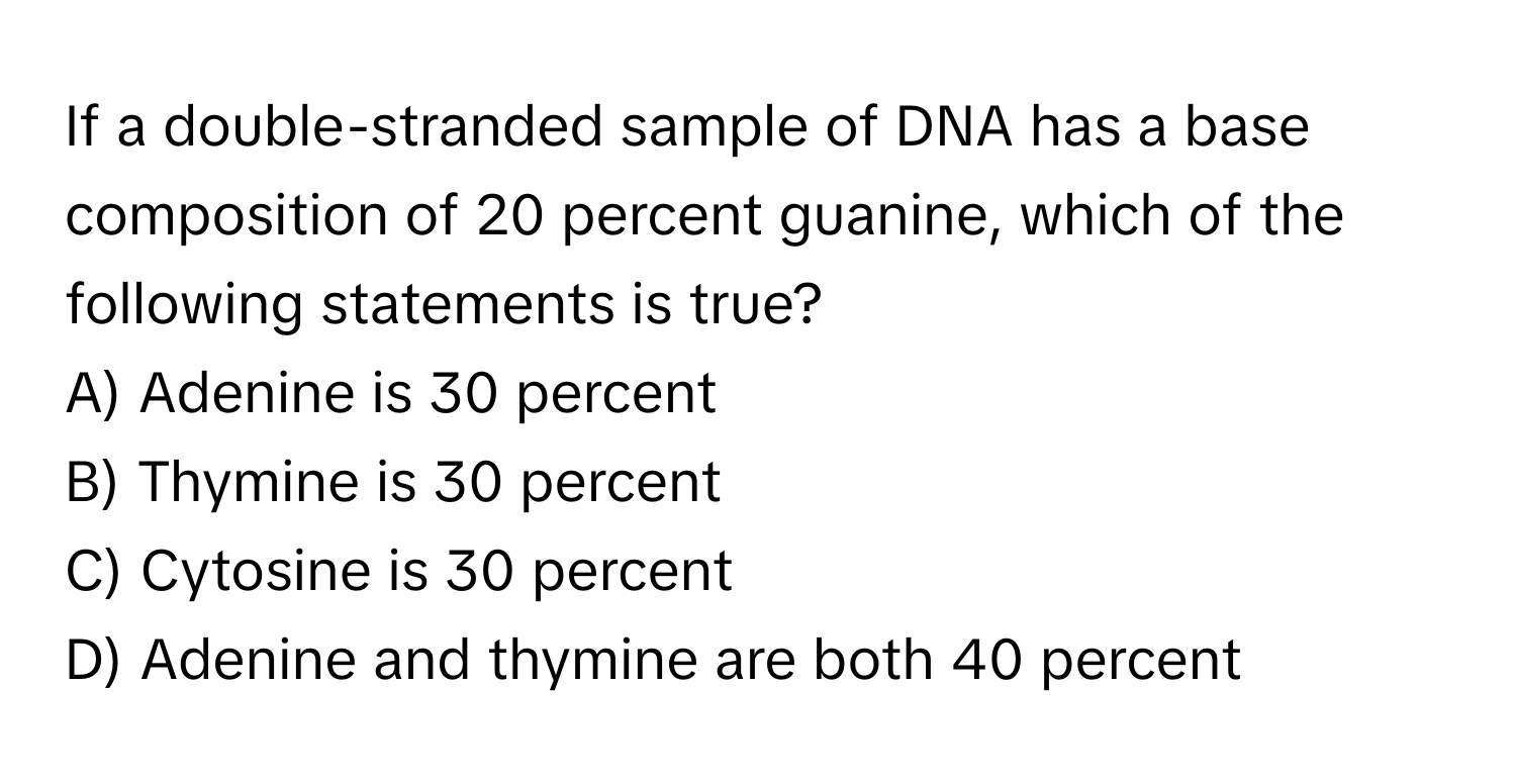 If a double-stranded sample of DNA has a base composition of 20 percent guanine, which of the following statements is true?

A) Adenine is 30 percent 
B) Thymine is 30 percent 
C) Cytosine is 30 percent 
D) Adenine and thymine are both 40 percent