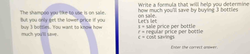 Write a formula that will help you determine 
The shampoo you like to use is on sale. how much you'll save by buying 3 bottles 
on sale. 
But you only get the lower price if you Let's let 
buy 3 bottles. You want to know how s= sale price per bottle
r=
much you'll save. regular price per bottle
c= cost savings 
Enter the correct answer.