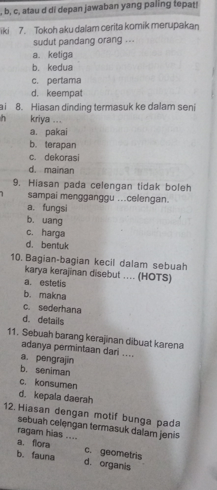 b, c, atau d di depan jawaban yang paling tepat!
liki 7. Tokoh aku dalam cerita komik merupakan
sudut pandang orang ...
a. ketiga
b. kedua
c. pertama
d. keempat
ai 8. Hiasan dinding termasuk ke dalam seni
h kriya ...
a. pakai
b. terapan
c. dekorasi
d. mainan
9. Hiasan pada celengan tidak boleh
sampai mengganggu ...celengan.
a. fungsi
b. uang
c. harga
d. bentuk
10. Bagian-bagian kecil dalam sebuah
karya kerajinan disebut ... (HOTS)
a. estetis
b. makna
c. sederhana
d. details
11. Sebuah barang kerajinan dibuat karena
adanya permintaan dari ....
a. pengrajin
b. seniman
c. konsumen
d. kepala daerah
12. Hiasan dengan motif bunga pada
sebuah celęngan termasuk dalam jenis
ragam hias ....
a. flora c. geometris
b. fauna dà organis