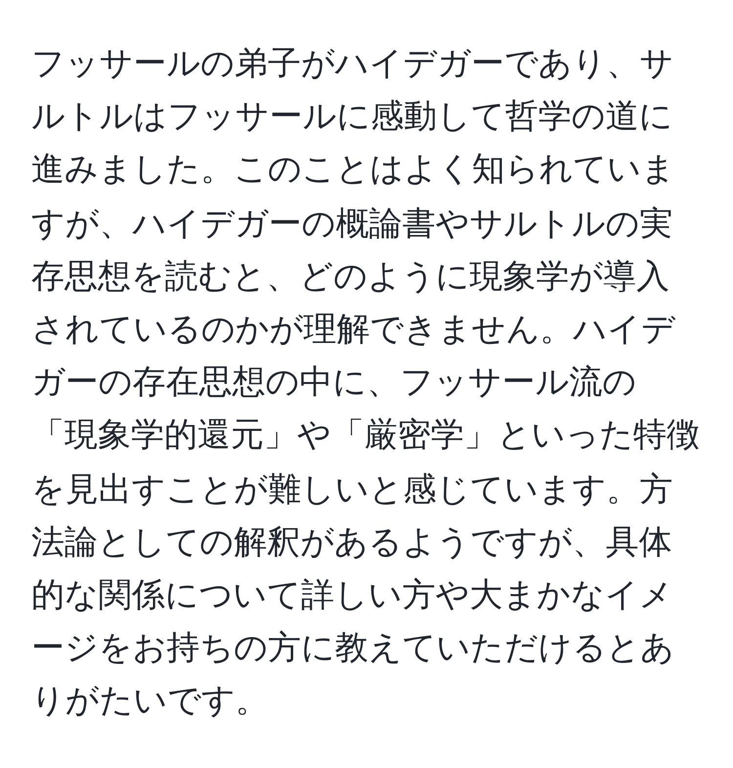 フッサールの弟子がハイデガーであり、サルトルはフッサールに感動して哲学の道に進みました。このことはよく知られていますが、ハイデガーの概論書やサルトルの実存思想を読むと、どのように現象学が導入されているのかが理解できません。ハイデガーの存在思想の中に、フッサール流の「現象学的還元」や「厳密学」といった特徴を見出すことが難しいと感じています。方法論としての解釈があるようですが、具体的な関係について詳しい方や大まかなイメージをお持ちの方に教えていただけるとありがたいです。