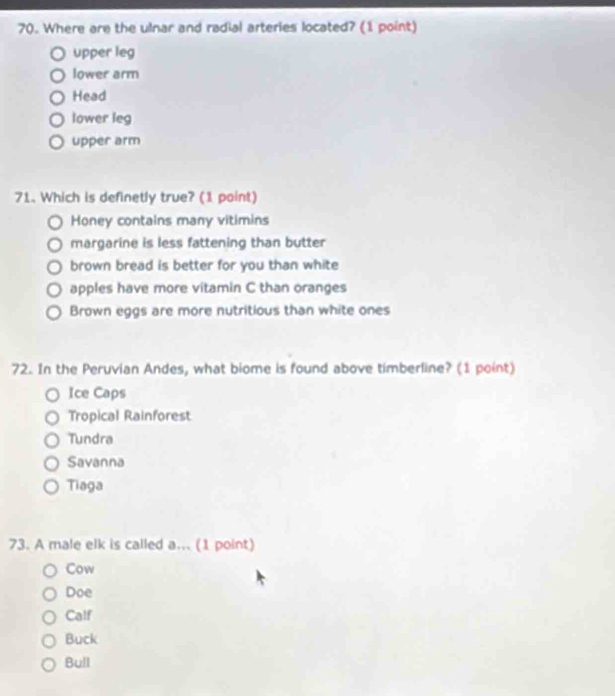 Where are the ulnar and radial arteries located? (1 point)
upper leg
lower arm
Head
lower leg
upper arm
71. Which is definetly true? (1 point)
Honey contains many vitimins
margarine is less fattening than butter
brown bread is better for you than white
apples have more vitamin C than oranges
Brown eggs are more nutritious than white ones
72. In the Peruvian Andes, what biome is found above timberline? (1 point)
Ice Caps
Tropical Rainforest
Tundra
Savanna
Tiaga
73. A male elk is called a... (1 point)
Cow
Doe
Calf
Buck
Bull
