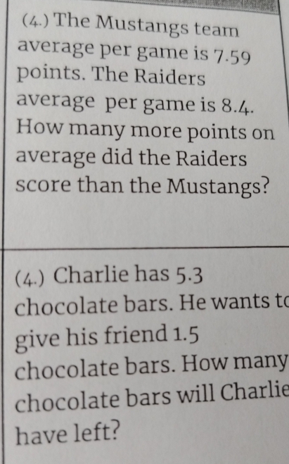 (4.) The Mustangs team 
average per game is 7.59
points. The Raiders 
average per game is 8.4. 
How many more points on 
average did the Raiders 
score than the Mustangs? 
(4.) Charlie has 5.3
chocolate bars. He wants to 
give his friend 1.5
chocolate bars. How many 
chocolate bars will Charlie 
have left?