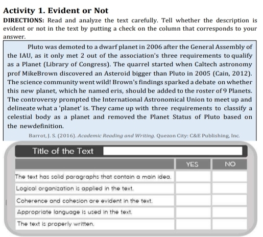 Activity 1. Evident or Not 
DIRECTIONS: Read and analyze the text carefully. Tell whether the description is 
evident or not in the text by putting a check on the column that corresponds to your 
answer. 
Pluto was demoted to a dwarf planet in 2006 after the General Assembly of 
the IAU, as it only met 2 out of the association's three requirements to qualify 
as a Planet (Library of Congress). The quarrel started when Caltech astronomy 
prof MikeBrown discovered an Asteroid bigger than Pluto in 2005 (Cain, 2012). 
The science community went wild! Brown's findings sparked a debate on whether 
this new planet, which he named eris, should be added to the roster of 9 Planets. 
The controversy prompted the International Astronomical Union to meet up and 
delineate what a 'planet' is. They came up with three requirements to classify a 
celestial body as a planet and removed the Planet Status of Pluto based on 
the newdefinition. 
Barrot, J. S. (2016). Academic Reading and Writing. Quezon City: C&E Publishing, Inc.