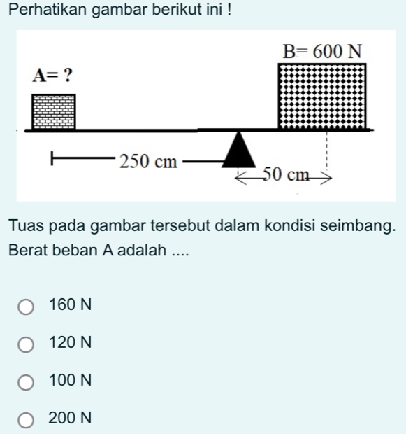 Perhatikan gambar berikut ini !
B=600N
A= ?
250 cm
50 cm
Tuas pada gambar tersebut dalam kondisi seimbang.
Berat beban A adalah ....
160 N
120 N
100 N
200 N