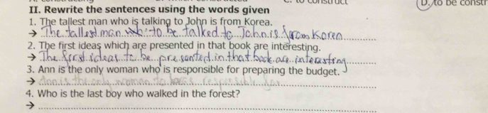 Rewrite the sentences using the words given D.to be constr 
1. The tallest man who is talking to John is from Korea. 
_ 
_ 
2. The first ideas which are presented in that book are interesting. 
_ 
_ 
_ 
3. Ann is the only woman who is responsible for preparing the budget. 
_ 
4. Who is the last boy who walked in the forest? 
_