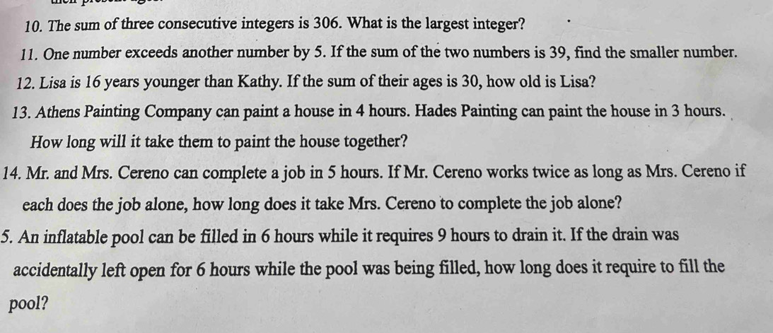 The sum of three consecutive integers is 306. What is the largest integer? 
11. One number exceeds another number by 5. If the sum of the two numbers is 39, find the smaller number. 
12. Lisa is 16 years younger than Kathy. If the sum of their ages is 30, how old is Lisa? 
13. Athens Painting Company can paint a house in 4 hours. Hades Painting can paint the house in 3 hours. 
How long will it take them to paint the house together? 
14. Mr. and Mrs. Cereno can complete a job in 5 hours. If Mr. Cereno works twice as long as Mrs. Cereno if 
each does the job alone, how long does it take Mrs. Cereno to complete the job alone? 
5. An inflatable pool can be filled in 6 hours while it requires 9 hours to drain it. If the drain was 
accidentally left open for 6 hours while the pool was being filled, how long does it require to fill the 
pool?