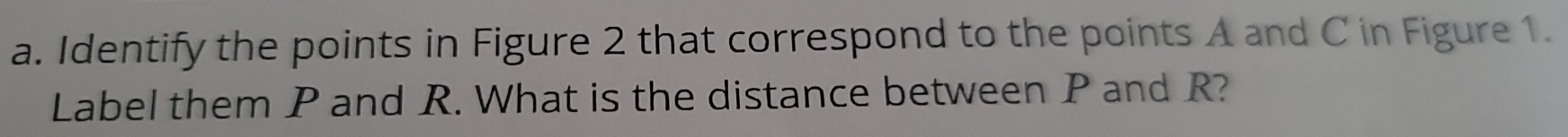 Identify the points in Figure 2 that correspond to the points A and C in Figure 1. 
Label them P and R. What is the distance between P and R?