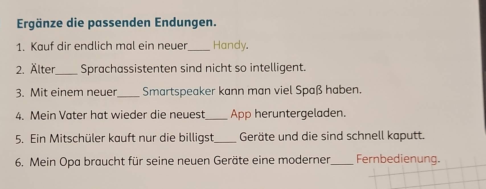 Ergänze die passenden Endungen. 
1. Kauf dir endlich mal ein neuer_ Handy. 
2. Älter_ Sprachassistenten sind nicht so intelligent. 
3. Mit einem neuer_ Smartspeaker kann man viel Spaß haben. 
4. Mein Vater hat wieder die neuest_ App heruntergeladen. 
5. Ein Mitschüler kauft nur die billigst_ Geräte und die sind schnell kaputt. 
6. Mein Opa braucht für seine neuen Geräte eine moderner,_ Fernbedienung.