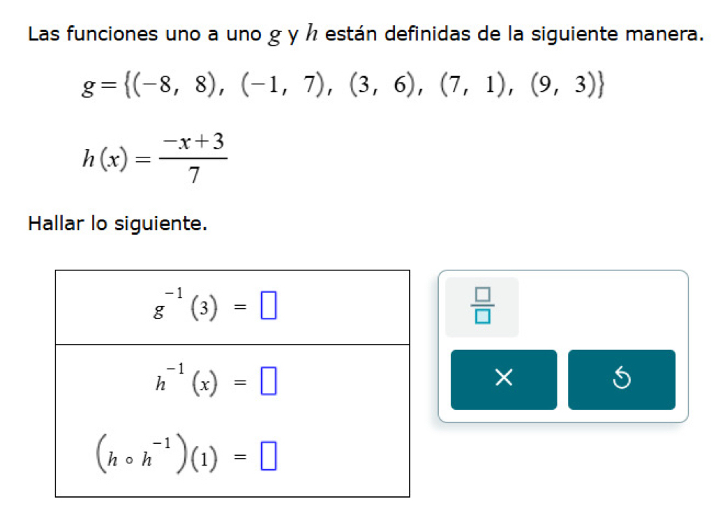 Las funciones uno a uno g y ½ están definidas de la siguiente manera.
g= (-8,8),(-1,7),(3,6),(7,1),(9,3)
h(x)= (-x+3)/7 
Hallar lo siguiente.
 □ /□  
×
5