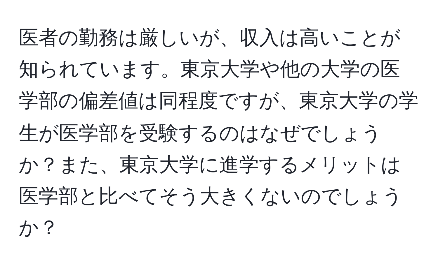 医者の勤務は厳しいが、収入は高いことが知られています。東京大学や他の大学の医学部の偏差値は同程度ですが、東京大学の学生が医学部を受験するのはなぜでしょうか？また、東京大学に進学するメリットは医学部と比べてそう大きくないのでしょうか？