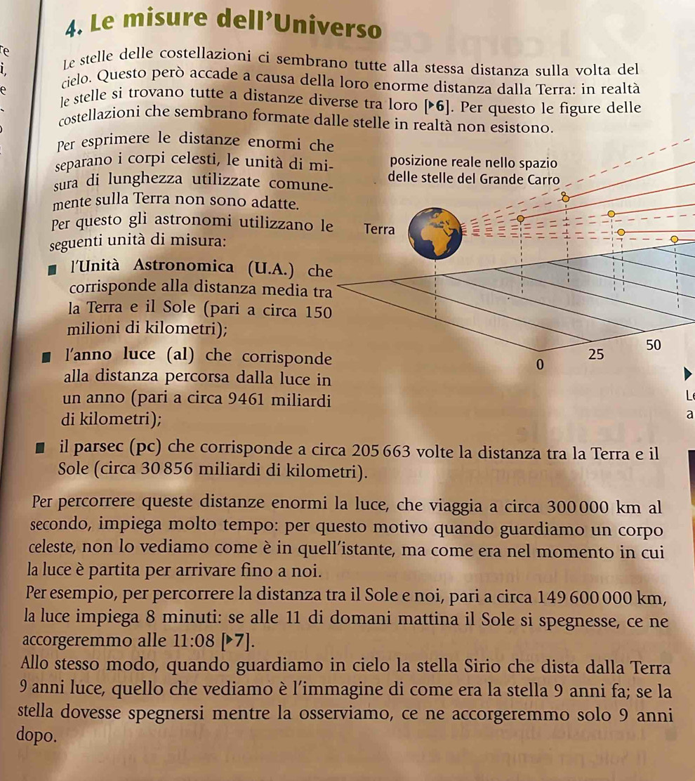 Le misure dell’Universo
e Le stelle delle costellazioni ci sembrano tutte alla stessa distanza sulla volta del
cielo. Questo però accade a causa della loro enorme distanza dalla Terra: in realtà
e le stelle si trovano tutte a distanze diverse tra loro |>6). Per questo le figure delle
costellazioni che sembrano formate dalle stelle in realtà non esistono.
Per esprimere le distanze enormi che
separano i corpi celesti, le unità di mi- posizione reale nello spazio
sura di lunghezza utilizzate comun
mente sulla Terra non sono adatte
Per questo gli astronomi utilizzano 
seguenti unità di misura:
l'Unità Astronomica (U.A.) ch
corrisponde alla distanza media t
la Terra e il Sole (pari a circa 15
milioni di kilometri);
l'anno luce (al) che corrispond
alla distanza percorsa dalla luce i
un anno (pari a circa 9461 miliardi
L
di kilometri);
a
il parsec (pc) che corrisponde a circa 205663 volte la distanza tra la Terra e il
Sole (circa 30856 miliardi di kilometri).
Per percorrere queste distanze enormi la luce, che viaggia a circa 300000 km al
secondo, impiega molto tempo: per questo motivo quando guardiamo un corpo
celeste, non lo vediamo come è in quell’istante, ma come era nel momento in cui
la luce è partita per arrivare fino a noi.
Per esempio, per percorrere la distanza tra il Sole e noi, pari a circa 149 600 000 km,
la luce impiega 8 minuti: se alle 11 di domani mattina il Sole si spegnesse, ce ne
accorgeremmo alle 11:08 [▶7].
Allo stesso modo, quando guardiamo in cielo la stella Sirio che dista dalla Terra
9 anni luce, quello che vediamo è l’immagine di come era la stella 9 anni fa; se la
stella dovesse spegnersi mentre la osserviamo, ce ne accorgeremmo solo 9 anni
dopo.